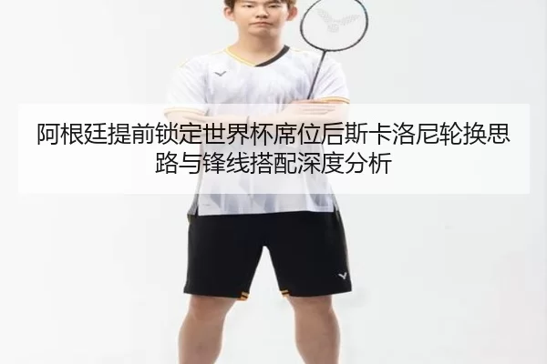 阿根廷提前锁定世界杯席位后斯卡洛尼轮换思路与锋线搭配深度分析